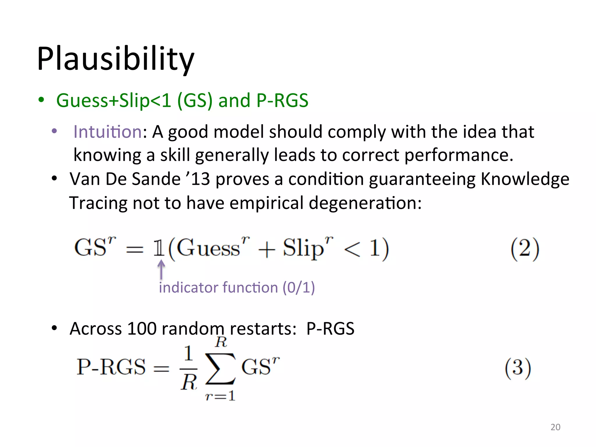Plausibility	
  
•  Guess+Slip<1	
  (GS)	
  and	
  P-­‐RGS	
  
	
  
	
  
	
  
	
  
	
  
20	
  
•  IntuiIon:	
  A	
  good	
  model	
  should	
  comply	
  with	
  the	
  idea	
  that	
  
knowing	
  a	
  skill	
  generally	
  leads	
  to	
  correct	
  performance.	
  
•  Van	
  De	
  Sande	
  ’13	
  proves	
  a	
  condiIon	
  guaranteeing	
  Knowledge	
  
Tracing	
  not	
  to	
  have	
  empirical	
  degeneraIon:	
  	
  
•  Across	
  100	
  random	
  restarts:	
  	
  P-­‐RGS	
  
indicator	
  funcIon	
  (0/1)	
  
 