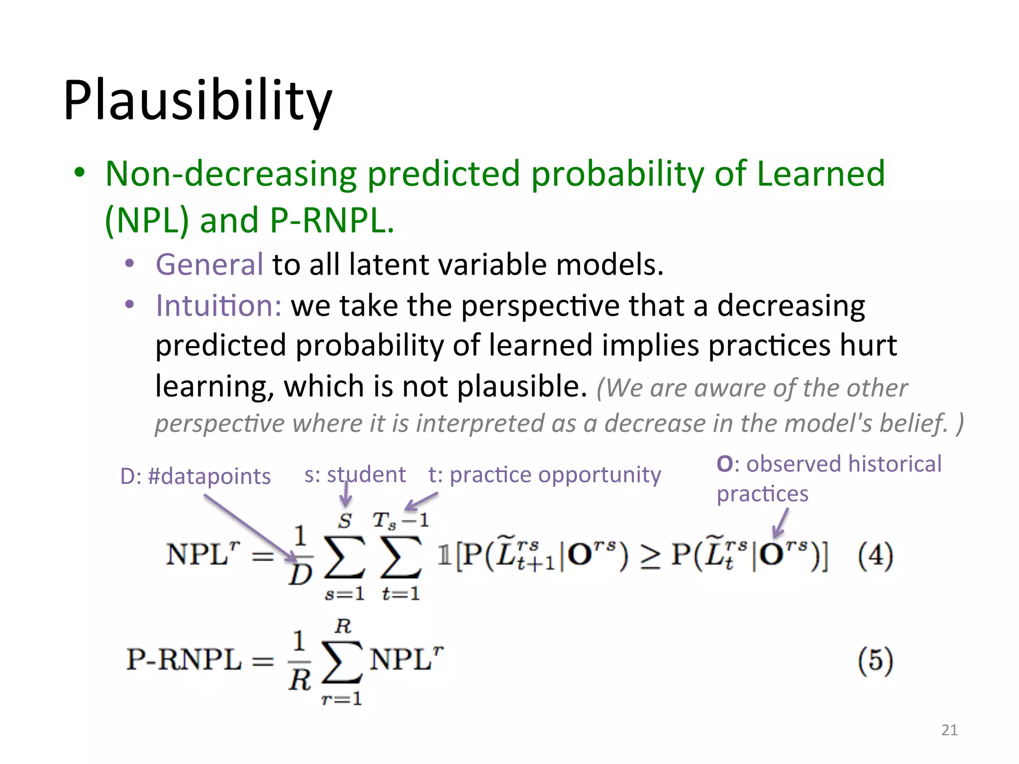 Plausibility	
  
•  Non-­‐decreasing	
  predicted	
  probability	
  of	
  Learned	
  
(NPL)	
  and	
  P-­‐RNPL.	
  
•  General	
  to	
  all	
  latent	
  variable	
  models.	
  
•  IntuiIon:	
  we	
  take	
  the	
  perspecIve	
  that	
  a	
  decreasing	
  
predicted	
  probability	
  of	
  learned	
  implies	
  pracIces	
  hurt	
  
learning,	
  which	
  is	
  not	
  plausible.	
  (We	
  are	
  aware	
  of	
  the	
  other	
  
perspec=ve	
  where	
  it	
  is	
  interpreted	
  as	
  a	
  decrease	
  in	
  the	
  model's	
  belief.	
  )	
  
21	
  
s:	
  student	
   t:	
  pracIce	
  opportunity	
   O:	
  observed	
  historical	
  
pracIces	
  	
  
D:	
  #datapoints	
  
 