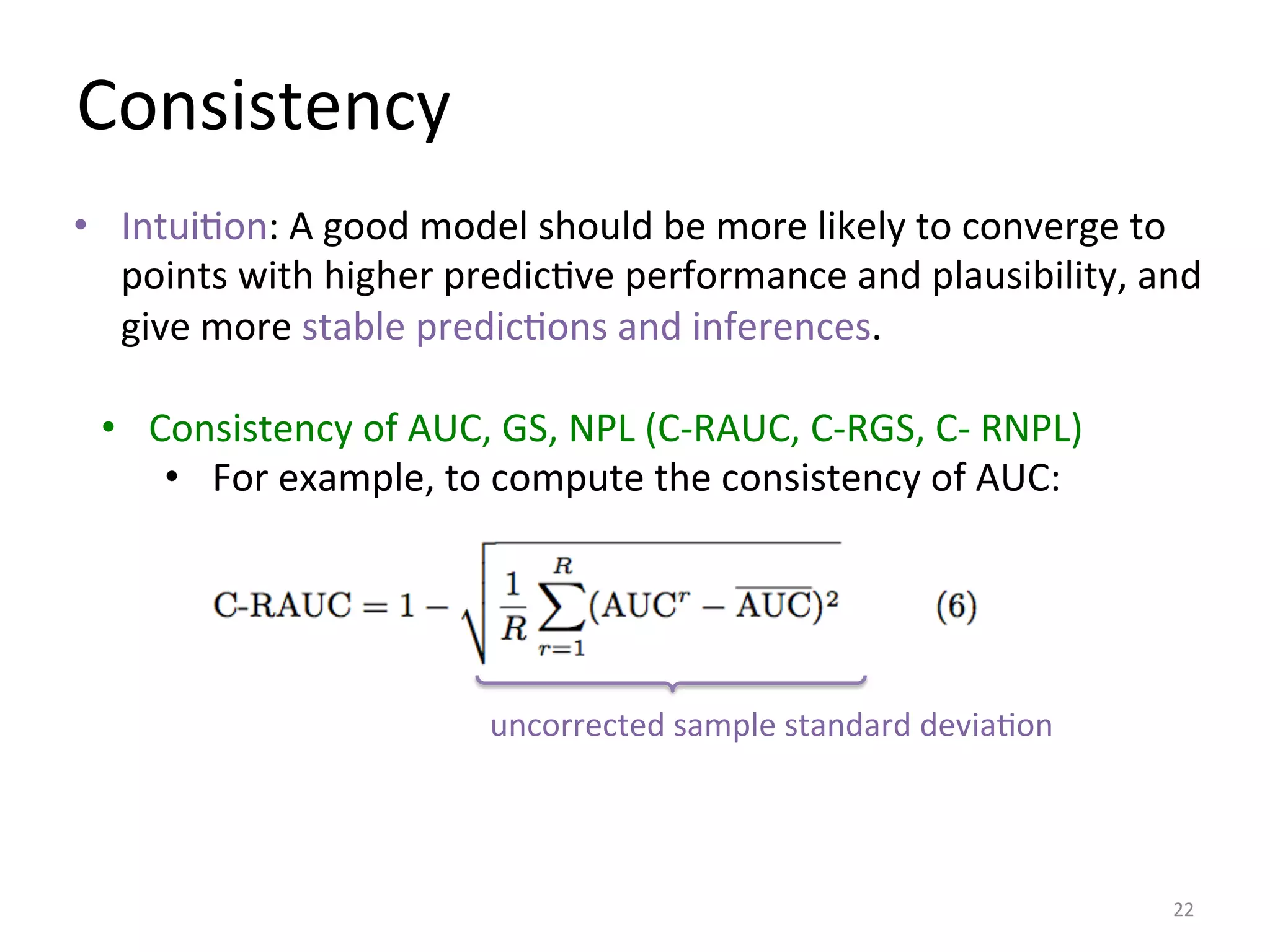 Consistency	
  
•  Consistency	
  of	
  AUC,	
  GS,	
  NPL	
  (C-­‐RAUC,	
  C-­‐RGS,	
  C-­‐	
  RNPL)	
  
•  For	
  example,	
  to	
  compute	
  the	
  consistency	
  of	
  AUC:	
  
22	
  
uncorrected	
  sample	
  standard	
  deviaIon	
  
•  IntuiIon:	
  A	
  good	
  model	
  should	
  be	
  more	
  likely	
  to	
  converge	
  to	
  
points	
  with	
  higher	
  predicIve	
  performance	
  and	
  plausibility,	
  and	
  
give	
  more	
  stable	
  predicIons	
  and	
  inferences.	
  
 