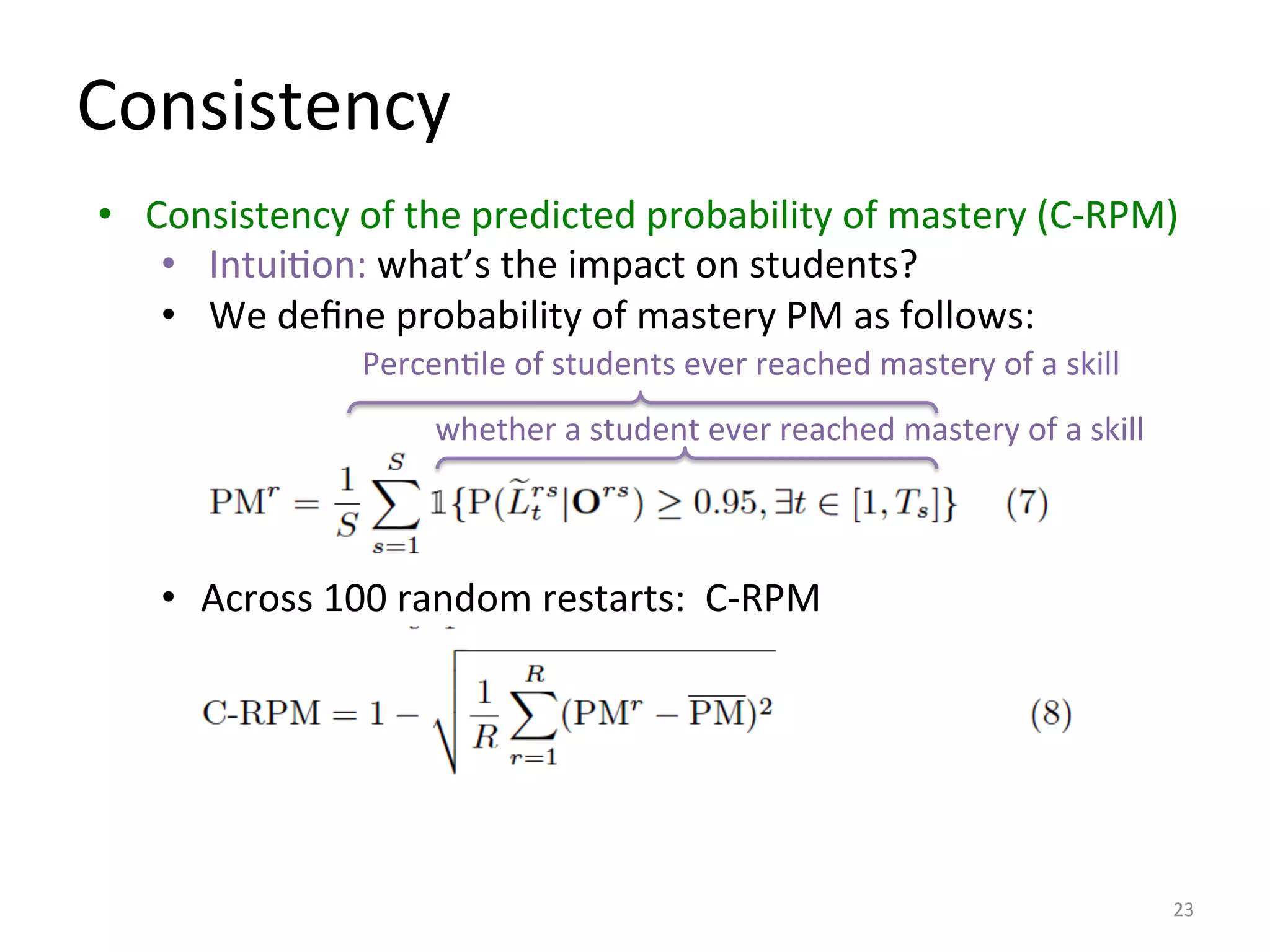 Consistency	
  
23	
  
whether	
  a	
  student	
  ever	
  reached	
  mastery	
  of	
  a	
  skill	
  
PercenIle	
  of	
  students	
  ever	
  reached	
  mastery	
  of	
  a	
  skill	
  
•  Consistency	
  of	
  the	
  predicted	
  probability	
  of	
  mastery	
  (C-­‐RPM)	
  
•  IntuiIon:	
  what’s	
  the	
  impact	
  on	
  students?	
  
•  We	
  deﬁne	
  probability	
  of	
  mastery	
  PM	
  as	
  follows:	
  
•  Across	
  100	
  random	
  restarts:	
  	
  C-­‐RPM	
  
 