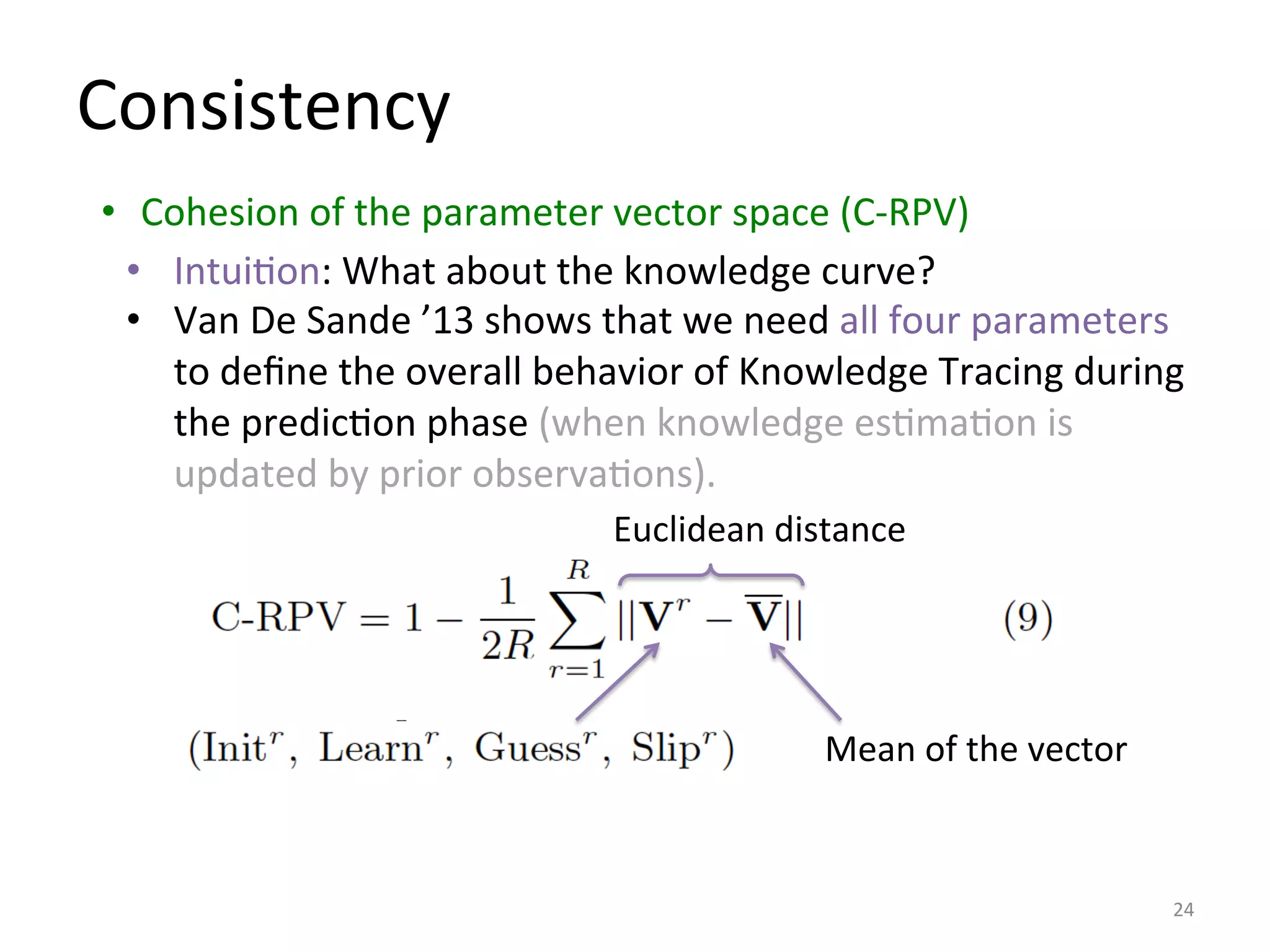 Consistency	
  
	
  
•  Cohesion	
  of	
  the	
  parameter	
  vector	
  space	
  (C-­‐RPV)	
  	
  
24	
  
•  IntuiIon:	
  What	
  about	
  the	
  knowledge	
  curve?	
  
•  Van	
  De	
  Sande	
  ’13	
  shows	
  that	
  we	
  need	
  all	
  four	
  parameters	
  
to	
  deﬁne	
  the	
  overall	
  behavior	
  of	
  Knowledge	
  Tracing	
  during	
  
the	
  predicIon	
  phase	
  (when	
  knowledge	
  esImaIon	
  is	
  
updated	
  by	
  prior	
  observaIons).	
  
Mean	
  of	
  the	
  vector	
  
Euclidean	
  distance	
  
 