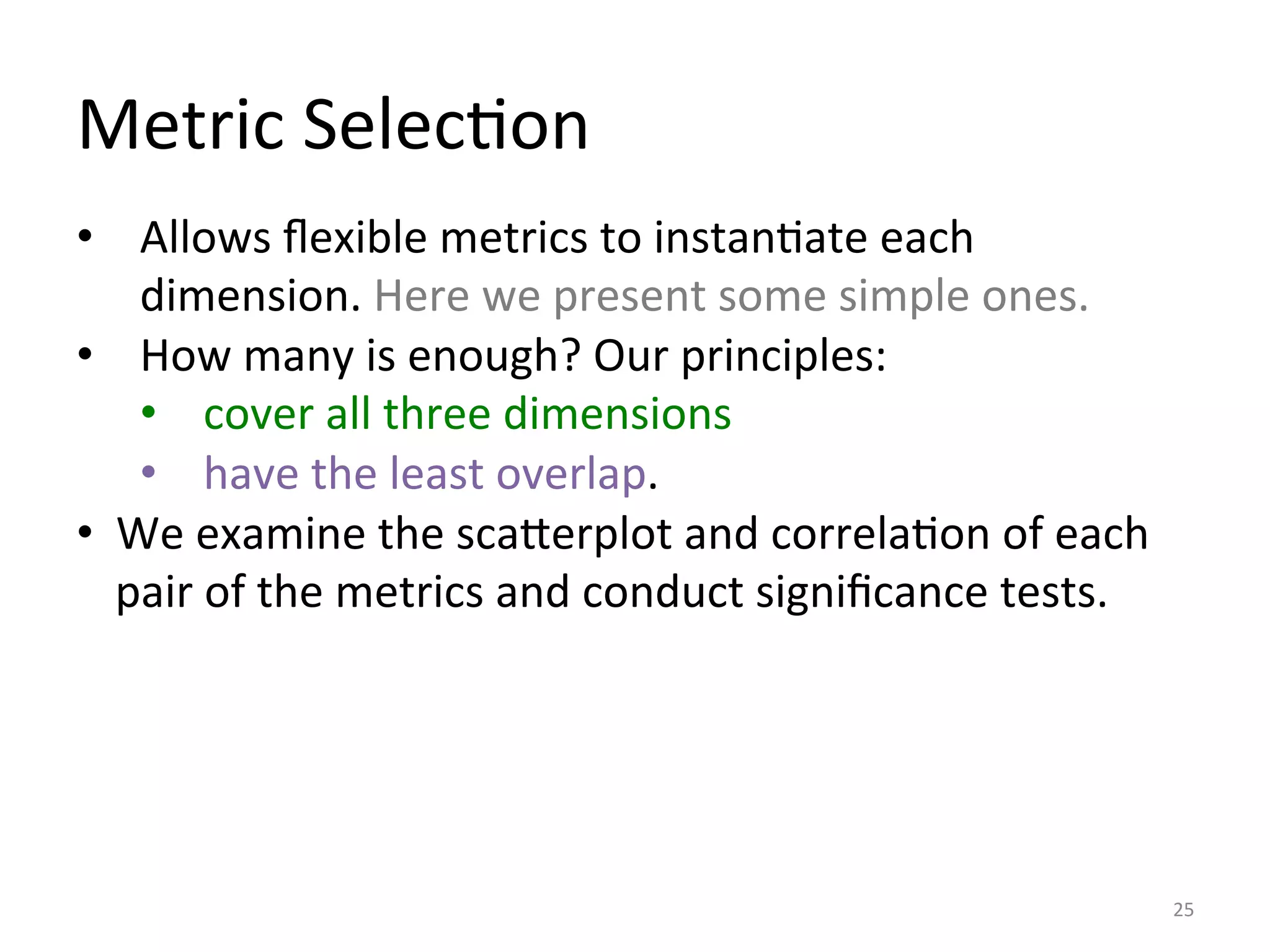 Metric	
  SelecIon	
  
25	
  
•  Allows	
  ﬂexible	
  metrics	
  to	
  instanIate	
  each	
  
dimension.	
  Here	
  we	
  present	
  some	
  simple	
  ones.	
  
•  How	
  many	
  is	
  enough?	
  Our	
  principles:	
  
•  cover	
  all	
  three	
  dimensions	
  
•  have	
  the	
  least	
  overlap.	
  	
  
•  We	
  examine	
  the	
  scaDerplot	
  and	
  correlaIon	
  of	
  each	
  
pair	
  of	
  the	
  metrics	
  and	
  conduct	
  signiﬁcance	
  tests.	
  	
  
 