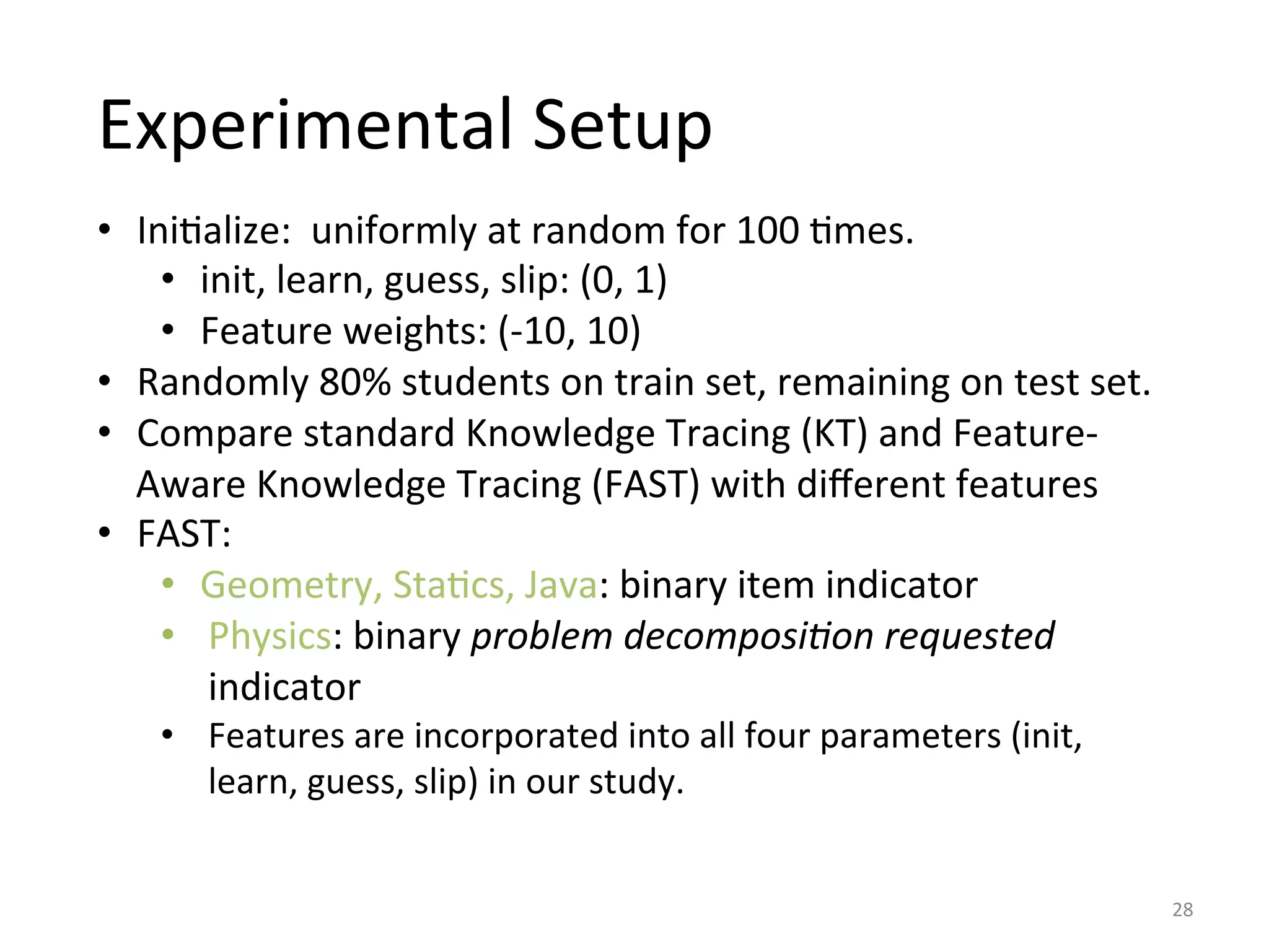 Experimental	
  Setup	
  
•  IniIalize:	
  	
  uniformly	
  at	
  random	
  for	
  100	
  Imes.	
  
•  init,	
  learn,	
  guess,	
  slip:	
  (0,	
  1)	
  
•  Feature	
  weights:	
  (-­‐10,	
  10)	
  
•  Randomly	
  80%	
  students	
  on	
  train	
  set,	
  remaining	
  on	
  test	
  set.	
  
•  Compare	
  standard	
  Knowledge	
  Tracing	
  (KT)	
  and	
  Feature-­‐
Aware	
  Knowledge	
  Tracing	
  (FAST)	
  with	
  diﬀerent	
  features	
  
•  FAST:	
  	
  
•  Geometry,	
  StaIcs,	
  Java:	
  binary	
  item	
  indicator	
  
•  Physics:	
  binary	
  problem	
  decomposi=on	
  requested	
  
indicator	
  
•  Features	
  are	
  incorporated	
  into	
  all	
  four	
  parameters	
  (init,	
  
learn,	
  guess,	
  slip)	
  in	
  our	
  study.	
  
28	
  
 