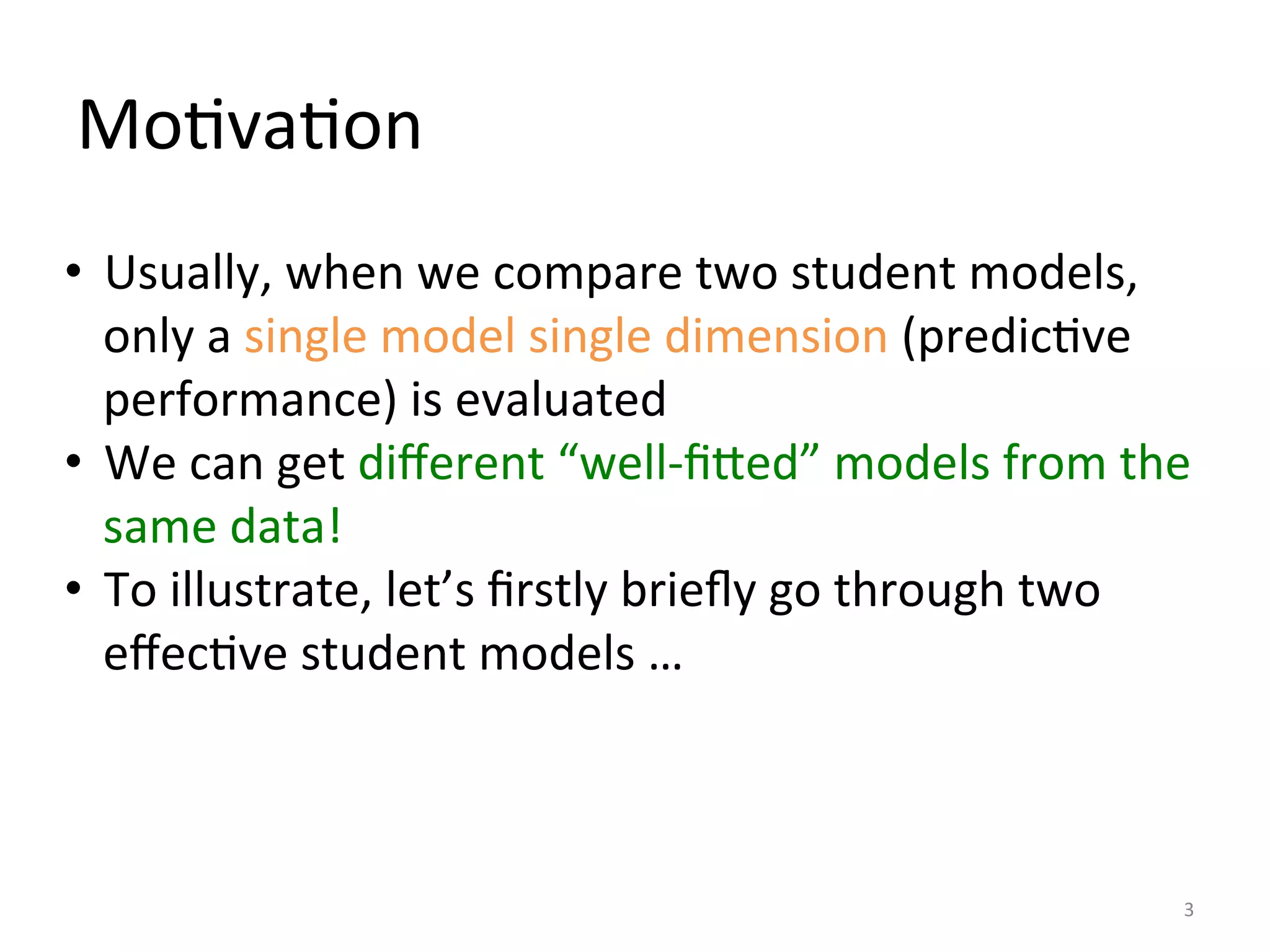 MoIvaIon	
  
•  Usually,	
  when	
  we	
  compare	
  two	
  student	
  models,	
  
only	
  a	
  single	
  model	
  single	
  dimension	
  (predicIve	
  
performance)	
  is	
  evaluated	
  
•  We	
  can	
  get	
  diﬀerent	
  “well-­‐ﬁDed”	
  models	
  from	
  the	
  
same	
  data!	
  
•  To	
  illustrate,	
  let’s	
  ﬁrstly	
  brieﬂy	
  go	
  through	
  two	
  
eﬀecIve	
  student	
  models	
  …	
  
3	
  
 