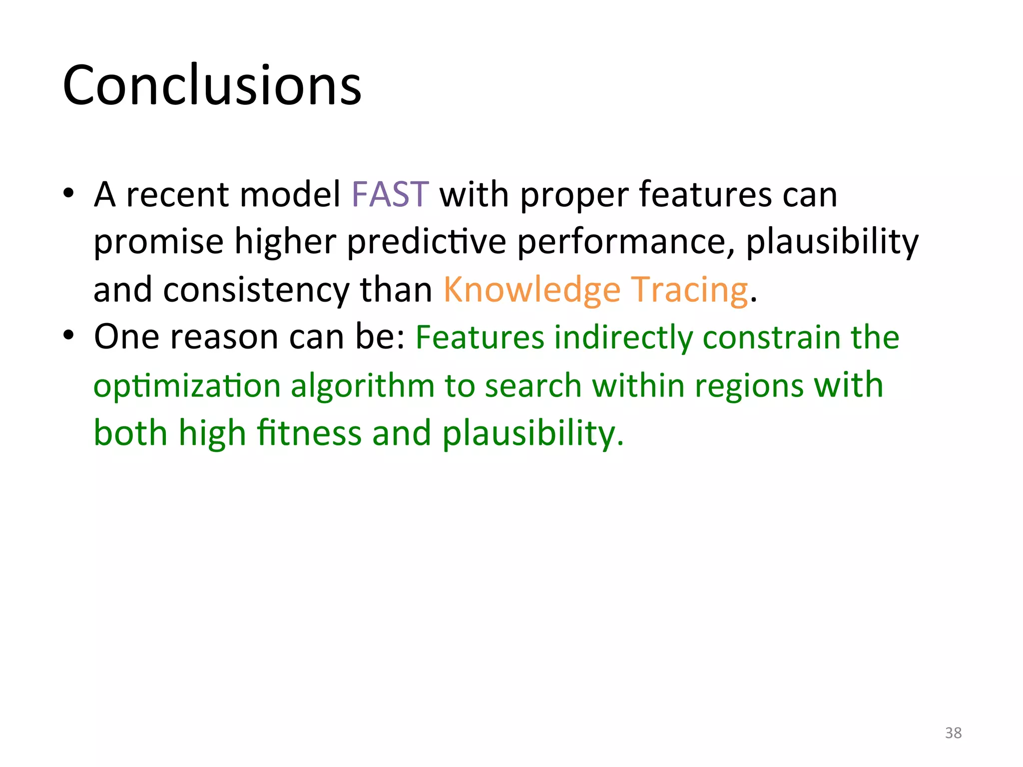 Conclusions	
  
•  A	
  recent	
  model	
  FAST	
  with	
  proper	
  features	
  can	
  
promise	
  higher	
  predicIve	
  performance,	
  plausibility	
  
and	
  consistency	
  than	
  Knowledge	
  Tracing.	
  
•  One	
  reason	
  can	
  be:	
  Features	
  indirectly	
  constrain	
  the	
  
opImizaIon	
  algorithm	
  to	
  search	
  within	
  regions	
  with	
  
both	
  high	
  ﬁtness	
  and	
  plausibility.	
  
	
  
38	
  
 