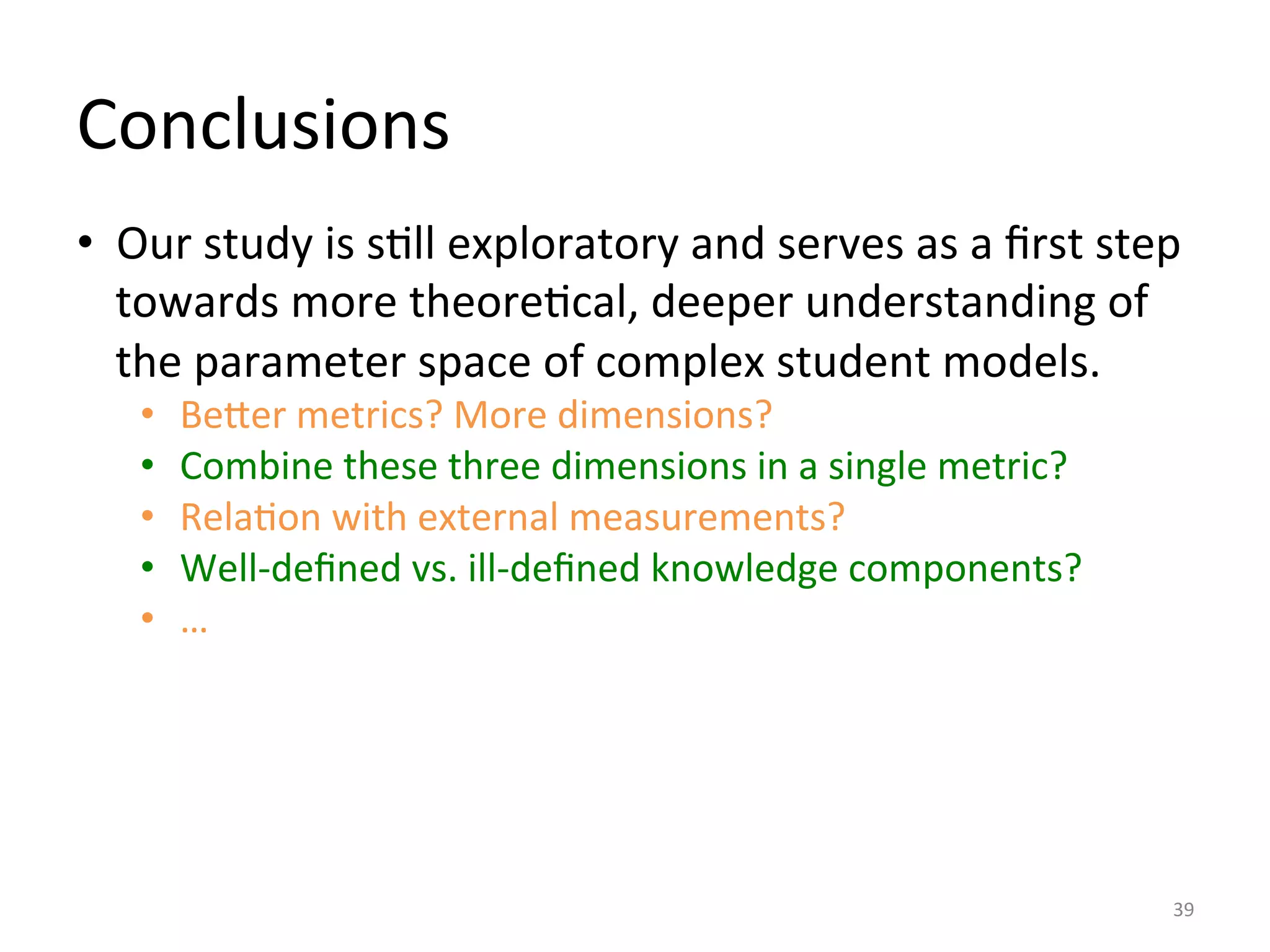 Conclusions	
  
•  Our	
  study	
  is	
  sIll	
  exploratory	
  and	
  serves	
  as	
  a	
  ﬁrst	
  step	
  
towards	
  more	
  theoreIcal,	
  deeper	
  understanding	
  of	
  
the	
  parameter	
  space	
  of	
  complex	
  student	
  models.	
  
•  BeDer	
  metrics?	
  More	
  dimensions?	
  
•  Combine	
  these	
  three	
  dimensions	
  in	
  a	
  single	
  metric?	
  
•  RelaIon	
  with	
  external	
  measurements?	
  
•  Well-­‐deﬁned	
  vs.	
  ill-­‐deﬁned	
  knowledge	
  components?	
  
•  …	
  
39	
  
 