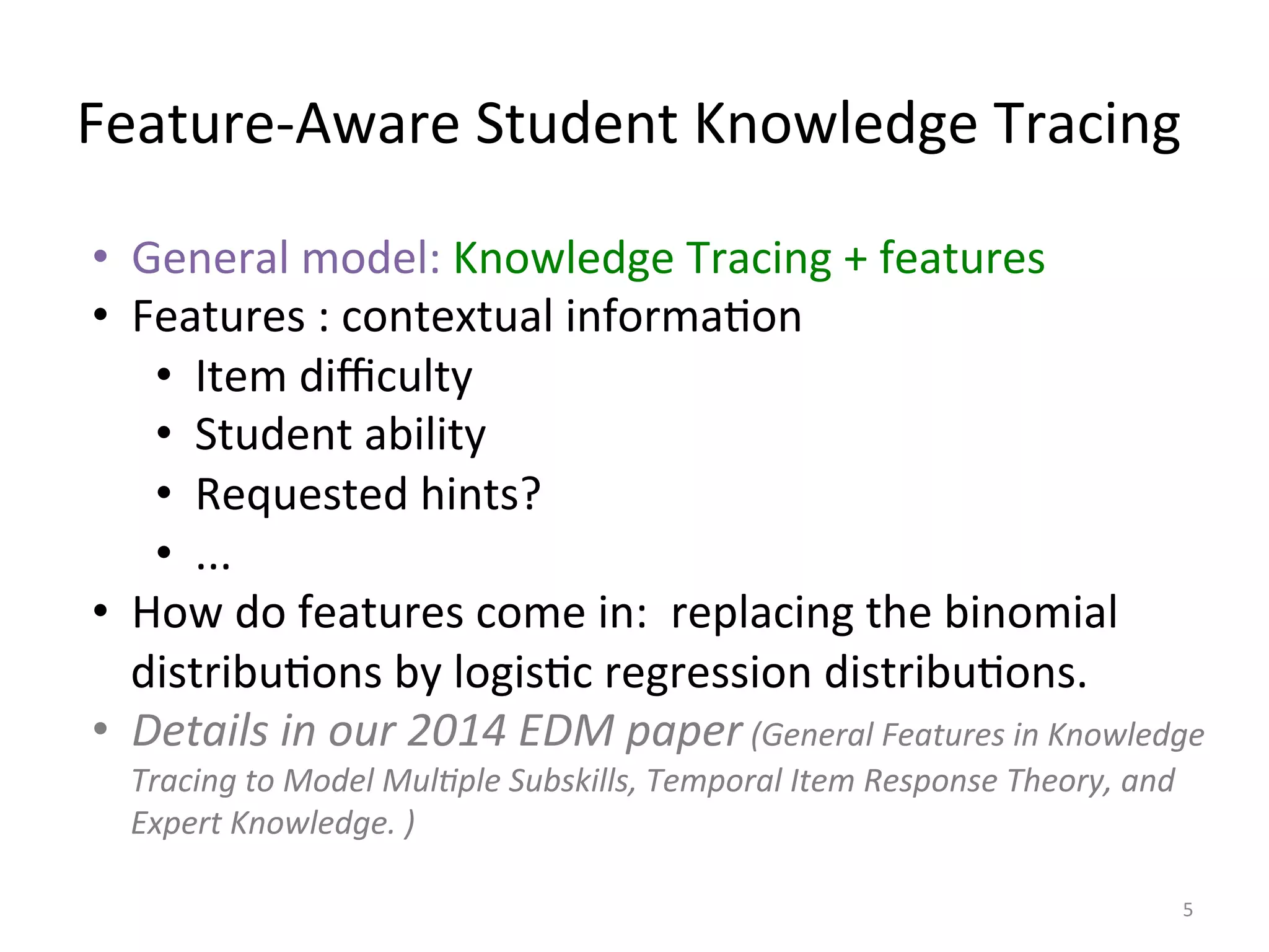 Feature-­‐Aware	
  Student	
  Knowledge	
  Tracing	
  
5	
  
•  General	
  model:	
  Knowledge	
  Tracing	
  +	
  features	
  	
  
•  Features	
  :	
  contextual	
  informaIon	
  
•  Item	
  diﬃculty	
  
•  Student	
  ability	
  
•  Requested	
  hints?	
  
•  ...	
  
•  How	
  do	
  features	
  come	
  in:	
  	
  replacing	
  the	
  binomial	
  
distribuIons	
  by	
  logisIc	
  regression	
  distribuIons.	
  
•  Details	
  in	
  our	
  2014	
  EDM	
  paper	
  (General	
  Features	
  in	
  Knowledge	
  
Tracing	
  to	
  Model	
  Mul=ple	
  Subskills,	
  Temporal	
  Item	
  Response	
  Theory,	
  and	
  
Expert	
  Knowledge.	
  )	
  
 