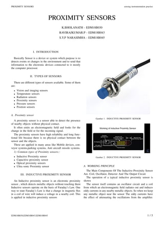 PROXIMITY SENSORS sensing instrumentation practise
PROXIMITY SENSORS
K.BHOLANATH - EDM18B030
RAVIRAJKUMAR.P - EDM18B043
S.Y.P NARASIMHA - EDM18B045
I. INTRODUCTION
Basically Sensor is a device or system which purpose is to
detects events or changes in the environment and to send that
information to the electronic devices connected to it mostly
the computer processor.
II. TYPES OF SENSORS
There are different types of sensors available. Some of them
are:
• Vision and imaging sensors
• Temperature sensors
• Radiation sensors
• Proximity sensors
• Pressure sensors
• Position sensors
A. Proximity sensor
A proximity sensor is a sensor able to detect the presence
of nearby objects without physical contact.
It often emits an electromagnetic ﬁeld and looks for the
change in the ﬁeld or for the incoming signal.
The proximity sensors have high reliability and long func-
tional life because there is no physical contact between the
sensor and the objects.
These are applied in many areas like Mobile devices, con-
veyor systems,parking systems, Anti aircraft missile systems.
1) Common types of Proximity sensors::
• Inductive Proximity sensor
• Capacitive proximity sensor
• Optical proximity sensors
• Ultra sonic Proximity sensor
III. INDUCTIVE PROXIMITY SENSOR
An Inductive proximity sensor is an electronic proximity
sensor , which detects metallic objects without touching them
Inductive sensors operate on the basis of Faraday’s Law. One
way to state Faraday’s Law is that a change in magnetic ﬂux
in a coil of wire will induce a voltage in a nearby coil. This
is applied in inductive proximity sensors
Gambar 1. INDUCTIVE PROXIMITY SENSOR
Gambar 2. INDUCTIVE PROXIMITY SENSOR
A. WORKING PRINCIPLE
The Main Components Of The Inductive Proximity Sensor
Are. Coil, Oscillator, Detector And The Output Circuit
The operation of a typical inductive proximity sensor is
shown
The sensor itself contains an oscillator circuit and a coil
from which an electromagnetic ﬁeld radiates out and induces
eddy currents in any nearby metallic objects. So when we keep
any metallic object near the sensor The eddy currents have
the effect of attenuating the oscillations from the ampliﬁer.
EDM18B030,EDM18B043,EDM18B045 1 / 5
 