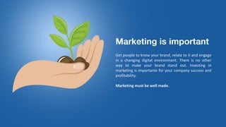 Get people to know your brand, relate to it and engage
in a changing digital environment. There is no other
way to make your brand stand out. Investing in
marketing is importante for your company success and
profitability.
Marketing must be well made.
 