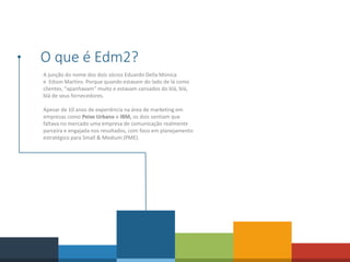 O que é Edm2?
A junção do nome dos dois sócios Eduardo Della Monica
e Edson Martins. Porque quando estavam do lado de lá como
clientes, “apanhavam” muito e estavam cansados do blá, blá,
blá de seus fornecedores.
Apesar de 10 anos de experiência na área de marketing em
empresas como Peixe Urbano e IBM, os dois sentiam que
faltava no mercado uma empresa de comunicação realmente
parceira e engajada nos resultados, com foco em planejamento
estratégico para Small & Medium (PME).
 