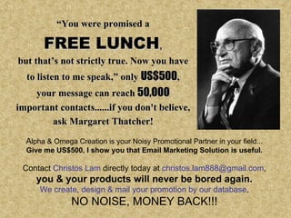 “ You were promised a FREE   LUNCH , but that’s not strictly true. Now you have to listen to me speak,”  only  US$500 , your message can reach  50,000 important contacts......if you don't believe, ask Margaret Thatcher! A lpha & Omega Creation is your Noisy Promotional Partner in your field... Give me US$500, I show you that Email Marketing Solution is useful. Contact  Christos Lam  directly today at  [email_address] , you & your products will never be bored again. We create, design & mail your promotion by our database , NO NOISE, MONEY BACK!!! 