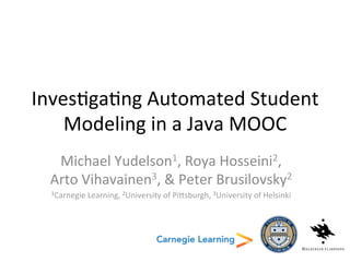 Investigating Automated Student
Modeling in a Java MOOC
Michael Yudelson1, Roya Hosseini2,
Arto Vihavainen3, & Peter Brusilovsky2
1Carnegie Learning, 2University of Pittsburgh, 3University of Helsinki
 