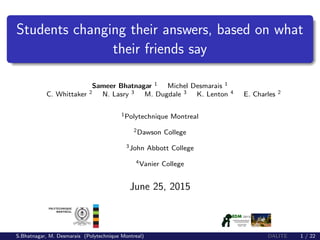 Students changing their answers, based on what
their friends say
Sameer Bhatnagar 1 Michel Desmarais 1
C. Whittaker 2 N. Lasry 3 M. Dugdale 3 K. Lenton 4 E. Charles 2
1Polytechnique Montreal
2Dawson College
3John Abbott College
4Vanier College
June 25, 2015
S.Bhatnagar, M. Desmarais (Polytechnique Montreal) DALITE 1 / 22
 