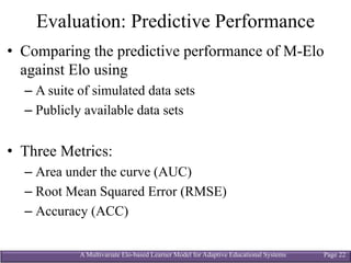 A Multivariate Elo-based Learner Model for Adaptive Educational Systems Page 22
Evaluation: Predictive Performance
• Comparing the predictive performance of M-Elo
against Elo using
– A suite of simulated data sets
– Publicly available data sets
• Three Metrics:
– Area under the curve (AUC)
– Root Mean Squared Error (RMSE)
– Accuracy (ACC)
 