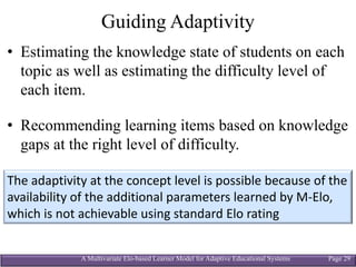 A Multivariate Elo-based Learner Model for Adaptive Educational Systems Page 29
Guiding Adaptivity
• Estimating the knowledge state of students on each
topic as well as estimating the difficulty level of
each item.
• Recommending learning items based on knowledge
gaps at the right level of difficulty.
The	adaptivity at	the	concept	level	is	possible	because	of	the	
availability	of	the	additional	parameters	learned	by	M-Elo,	
which	is	not	achievable	using	standard	Elo rating
 