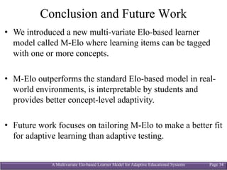 A Multivariate Elo-based Learner Model for Adaptive Educational Systems Page 34
Conclusion and Future Work
• We introduced a new multi-variate Elo-based learner
model called M-Elo where learning items can be tagged
with one or more concepts.
• M-Elo outperforms the standard Elo-based model in real-
world environments, is interpretable by students and
provides better concept-level adaptivity.
• Future work focuses on tailoring M-Elo to make a better fit
for adaptive learning than adaptive testing.
 
