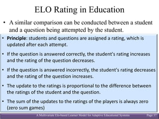 A Multivariate Elo-based Learner Model for Adaptive Educational Systems Page 37
ELO Rating in Education
• A similar comparison can be conducted between a student
and a question being attempted by the student.
• Principle:	students	and	questions	are	assigned	a	rating,	which	is	
updated	after	each	attempt.
• If	the	question	is	answered	correctly,	the	student's	rating	increases	
and	the	rating	of	the	question	decreases.	
• If	the	question	is	answered	incorrectly,	the	student's	rating	decreases	
and	the	rating	of	the	question	increases.	
• The	update	to	the	ratings	is	proportional	to	the	difference	between	
the	ratings	of	the	student	and	the	question.	
• The	sum	of	the	updates	to	the	ratings	of	the	players	is	always	zero	
(zero	sum	games)
 