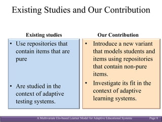 A Multivariate Elo-based Learner Model for Adaptive Educational Systems Page 8
Existing Studies and Our Contribution
Existing studies
• Use repositories that
contain items that are
pure
• Are studied in the
context of adaptive
testing systems.
Our Contribution
• Introduce a new variant
that models students and
items using repositories
that contain non-pure
items.
• Investigate its fit in the
context of adaptive
learning systems.
 