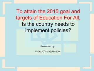 To attain the 2015 goal and
targets of Education For All,
   Is the country needs to
     implement policies?

           Presented by:

        VIDA JOY M.QUIMSON
 