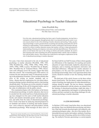 Educational Psychology in Teacher Education
Anita Woolfolk Hoy
School of Educational Policy and Leadership
The Ohio State University WOOLFOLK HOYPSYCHOLOGY IN TEACHER EDUCATION
Over the years, educational psychology has been a part of teacher preparation, moving from a
centerpiece in many programs, through periods when it was deemed irrelevant by some, to cur-
rent concerns about its role in the reforming of teacher education and teaching. Today, psycho-
logical knowledge is used to ground reforms in teaching and schooling, particularly the call for
teaching for understanding. Current standards for teacher certifications and licensure and sug-
gestions for reform in teacher education assume that teachers will have a deep and generative
understanding of learning, development, motivation, and individual differences. This article ex-
plores several themes that recur in the writing on reforms and teacher standards: the need to
place learning at the center of teaching, the call for integrated studies, and the value of collabora-
tion with the public schools. These themes have both positive and negative implications for the
role of educational psychology in teacher education.
For years, I have been interested in the role of educational
psychology in teacher education (Woolfolk, 1989, 1993,
1994; Woolfolk Hoy, 1996a, 1996b, 1996c, 1996d, 1997a,
1997b, 1998a, 1998b, in press; Woolfolk Hoy & Murphy,
2001; Woolfolk Hoy & Tschannen-Moran, 1999). Discus-
sions with colleagues across the country suggest that many
share this concern. The overarching goal of this article is to
examine the past and present status of educational psychol-
ogy in the preparation of teachers. I focus on three themes that
recur in the writing on teacher standards and re-
forms—themes that have implications for what about educa-
tional psychology teachers should learn and how that learning
should take place. The themes are (a) the centrality of student
learning in teaching, (b) the call for integrated studies, and (c)
the value of collaboration with the public schools.
This examination begins with a brief glance at the history
of educational psychology in teacher education, then moves
to consider how the content and focus of educational psychol-
ogy have changed over the years as both teacher education
faculty and students demanded greater relevance, applica-
tion, and utility from the study of educational psychology.
Next, I look to the future by analyzing selected perspectives
on standards and reforms in teaching and teacher prepara-
tion—most written by educators and policymakers outside
educational psychology. What messages do these views of
the future hold for our field? In many of these reform agendas
are affirmations of the importance for teaching and teacher
education of topics historically studied by educational psy-
chologists, such as learning, development, motivation, and
individual differences. Although few teacher educators or
policymakers over the years have questioned the value of
psychological knowledge, there is less agreement about what
exactly should be learned or how the learning should take
place.
The third part of this article focuses on the three reform
themes listed earlier. The first theme, student learning as the
center of teaching, has implications for what educational psy-
chology should be taught. The last two themes, integrated
studies and collaboration with the schools, are related to how
the learning of educational psychology might take place. I
suggest a few opportunities and dangers in embracing these
reforms and then conclude by describing challenges for edu-
cational psychology in teacher education.
A LOOK BACKWARD
As Berliner (1993) noted, long before there was educational
psychology, there was thinking about psychology and educa-
tion. Plato and Aristotle discussed topics still studied by edu-
cational psychologists today—the role of the teacher, the re-
lationship between teacher and student, methods of teaching,
the nature and order of learning, and the role of affect in learn-
ing. The method of Socratic questioning is a current popular
EDUCATIONAL PSYCHOLOGIST, 35(4), 257–270
Copyright © 2000, Lawrence Erlbaum Associates, Inc.
Requests for reprints should be sent to Anita Woolfolk Hoy, School of Ed-
ucational Policy and Leadership, The Ohio State University, 29 West Wood-
ruff Avenue, Columbus, OH 43210. E-mail: hoy17@osu.edu
 