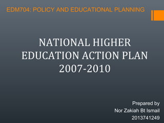 EDM704: POLICY AND EDUCATIONAL PLANNING
Prepared by
Nor Zakiah Bt Ismail
2013741249
NATIONAL HIGHER
EDUCATION ACTION PLAN
2007-2010
 