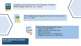 Guidelines and Procedures for the Utilization of School
MOOE (DepEd Order No. 12, s. 2014)
The DepEd Special Education Fund Joint Circular (JC)
No. 1, s. 2017
School-Based Management Grant
• What is an SBM Grant?
• Eligible Schools for an SBM Grant
• SBM Grant Amount
• Eligible Activities for an SBM Grant
• Ineligible Expenses for an SBM Grant
Ryan Augusto M. Cunanan
Discussant
 