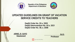 Republic of the Philippines
Department of Education
UPDATED GUIDELINES ON GRANT OF VACATION
SERVICE CREDITS TO TEACHERS
DepEd Order No. 53 s. 2003
DepEd Memorandum No. 65 s. 2021
DepEd Order No. 58, s. 2008
ARNEL B. GAYO
Masterand
Ed.D.
Professor
 