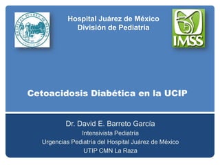 Hospital Juárez de México División de Pediatría Cetoacidosis Diabética en la UCIP Dr. David E. Barreto García Intensivista Pediatría Urgencias Pediatría del Hospital Juárez de México  UTIP CMN La Raza 