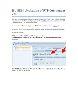 ISU EDM: Activation of RTP Component
– II
This post is a continuation of a previous post on ‘Activation Types‘. Here I plan to show the
example on how the Activation Types and the Priority play a role in the selection of the RTP
Component in the RTP Interface for the rate.

For more info on Activation Types and RTP Interface do look into the help.sap site.

In this post too there is no presentation as such so would be pasting the screenshots directly.

So first the scenario:

RTP Interface ’DEMO00′ has 3 RTP Components which are
DEMO01 having Priority as ’01′ Activation Type ‘Use individually and Activate
Generally’




DEMO02 having Priority as ’02′ Activation Type ‘Use and Activate Generally’. Active
from 01.02.2011 to 31.03.2011
 