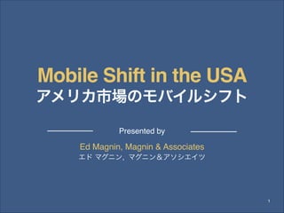 Mobile Shift in the USA!
アメリカ市場のモバイルシフト 
Presented by

Ed Magnin, Magnin & Associates!
!

エド マグニン, マグニン＆アソシエイツ

1

 
