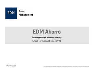 EDM Ahorro
             Solvency control & minimum volatility
             Short term credit since 1991




March 2012                 This document is intended solely for professional investors according to the MIFID definition
 