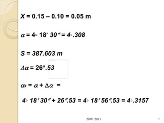 X = 0.15 – 0.10 = 0.05 m

 = 4◦ 18 30 = 4◦.308

S = 387.603 m

 = 26.53

k =  +   =

4◦ 18 30 + 26.53 = 4◦ 18 56.53 = 4◦.3157

                          20/01/2013            17
 
