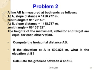 Problem 2
A line AB is measured at both ends as follows:
At A, slope distance = 1458.777 m,
zenith angle = 91 26 50.
At B, slope distance = 1458.757 m,
zenith angle = 88 33 22.
The heights of the instrument, reflector and target are
    equal for each observation.

•   Compute the horizontal distance AB.

•   If the elevation at A is 590.825 m, what is the
    elevation at B?

•   Calculate the gradient between A and B.

                            20/01/2013                    21
 