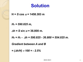 Solution
H = S cos  = 1458.303 m


HA = 590.825 m,

h = S sin  = 36.800 m.

HB = HA - h = 590.825 - 36.800 = 554.025 m.

Gradient between A and B

= (h/H)  100 = - 2.5%


                           20/01/2013          24
 
