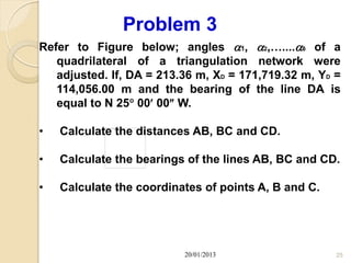 Problem 3
Refer to Figure below; angles 1, 2,…....8 of a
   quadrilateral of a triangulation network were
   adjusted. If, DA = 213.36 m, XD = 171,719.32 m, YD =
   114,056.00 m and the bearing of the line DA is
   equal to N 25 00 00 W.

•   Calculate the distances AB, BC and CD.

•   Calculate the bearings of the lines AB, BC and CD.

•   Calculate the coordinates of points A, B and C.




                          20/01/2013                  25
 