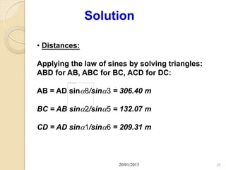 Solution

• Distances:

Applying the law of sines by solving triangles:
ABD for AB, ABC for BC, ACD for DC:

AB = AD sin8/sin3 = 306.40 m

BC = AB sin2/sin5 = 132.07 m

CD = AD sin1/sin6 = 209.31 m



                       20/01/2013                 28
 