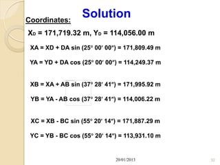 Coordinates:
                  Solution
XD = 171,719.32 m, YD = 114,056.00 m
 XA = XD + DA sin (25 00 00) = 171,809.49 m

 YA = YD + DA cos (25 00 00) = 114,249.37 m


 XB = XA + AB sin (37 28 41) = 171,995.92 m

 YB = YA - AB cos (37 28 41) = 114,006.22 m


 XC = XB - BC sin (55 20 14) = 171,887.29 m

 YC = YB - BC cos (55 20 14) = 113,931.10 m


                              20/01/2013         32
 