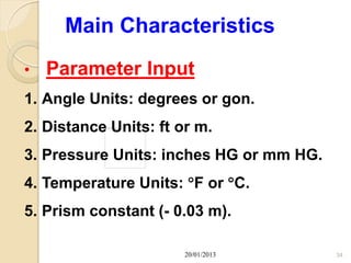 Main Characteristics
•   Parameter Input
1. Angle Units: degrees or gon.
2. Distance Units: ft or m.
3. Pressure Units: inches HG or mm HG.
4. Temperature Units: F or C.
5. Prism constant (- 0.03 m).

                       20/01/2013        34
 