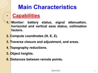Main Characteristics
•   Capabilities
1. Monitor: battery status, signal attenuation,
   horizontal and vertical axes status, collimation
   factors.
2. Compute coordinates (N, E, Z).
3. Traverse closure and adjustment, and areas.
4. Topography reductions.
5. Object heights.
6. Distances between remote points.


                             20/01/2013               37
 