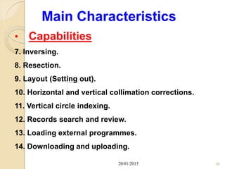 Main Characteristics
•   Capabilities
7. Inversing.
8. Resection.
9. Layout (Setting out).
10. Horizontal and vertical collimation corrections.
11. Vertical circle indexing.
12. Records search and review.
13. Loading external programmes.
14. Downloading and uploading.

                                20/01/2013             38
 