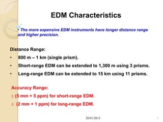 EDM Characteristics
    • The more expensive EDM instruments have longer distance range
    and higher precision.


Distance Range:
•   800 m – 1 km (single prism).
•   Short-range EDM can be extended to 1,300 m using 3 prisms.
•   Long-range EDM can be extended to 15 km using 11 prisms.


Accuracy Range:
 (5 mm + 5 ppm) for short-range EDM.
 (2 mm + 1 ppm) for long-range EDM.


                                    20/01/2013                        7
 