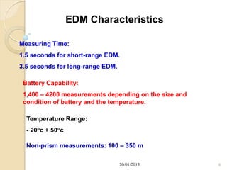 EDM Characteristics

Measuring Time:
1.5 seconds for short-range EDM.
3.5 seconds for long-range EDM.

 Battery Capability:
 1,400 – 4200 measurements depending on the size and
 condition of battery and the temperature.

  Temperature Range:
  - 20c + 50c

  Non-prism measurements: 100 – 350 m

                                  20/01/2013           8
 