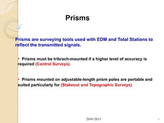 Prisms

Prisms are surveying tools used with EDM and Total Stations to
reflect the transmitted signals.


 • Prisms must be tribrach-mounted if a higher level of accuracy is
 required (Control Surveys).


 • Prisms mounted on adjustable-length prism poles are portable and
 suited particularly for (Stakeout and Topographic Surveys)




                                    20/01/2013                        9
 