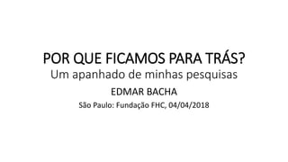 POR QUE FICAMOS PARA TRÁS?
Um apanhado de minhas pesquisas
EDMAR BACHA
São Paulo: Fundação FHC, 04/04/2018
 