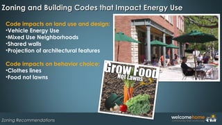 Zoning and Building Codes that Impact Energy UseZoning and Building Codes that Impact Energy Use
Zoning RecommendationsZoning Recommendations
Code impacts on land use and design:
•Vehicle Energy Use
•Mixed Use Neighborhoods 
•Shared walls 
•Projection of architectural features
Code impacts on behavior choice:
•Clothes lines
•Food not lawns 
 
 