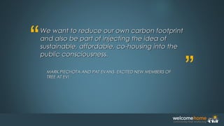 “
”
We want to reduce our own carbon footprintWe want to reduce our own carbon footprint
and also be part of injecting the idea ofand also be part of injecting the idea of
sustainable, affordable, co-housing into thesustainable, affordable, co-housing into the
public consciousness.public consciousness.
MARK PIECHOTA AND PAT EVANS, EXCITED NEW MEMBERS OFMARK PIECHOTA AND PAT EVANS, EXCITED NEW MEMBERS OF
TREE AT EVITREE AT EVI
 