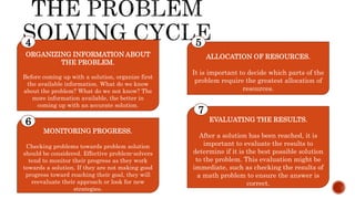 ORGANIZING INFORMATION ABOUT
THE PROBLEM.
Before coming up with a solution, organize first
the available information. What do we know
about the problem? What do we not know? The
more information available, the better in
coming up with an accurate solution.
4
ALLOCATION OF RESOURCES.
It is important to decide which parts of the
problem require the greatest allocation of
resources.
5
MONITORING PROGRESS.
Checking problems towards problem solution
should be considered. Effective problem-solvers
tend to monitor their progress as they work
towards a solution. If they are not making good
progress toward reaching their goal, they will
reevaluate their approach or look for new
strategies.
6 EVALUATING THE RESULTS.
After a solution has been reached, it is
important to evaluate the results to
determine if it is the best possible solution
to the problem. This evaluation might be
immediate, such as checking the results of
a math problem to ensure the answer is
correct.
7
 