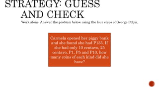 Work alone. Answer the problem below using the four steps of George Polya.
Carmela opened her piggy bank
and she found she had P135. If
she had only 10 centavo, 25
centavo, P1, P5 and P10, how
many coins of each kind did she
have?
 