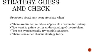 Guess and check may be appropriate when:
 There are limited numbers of possible answers for testing.
 You want to gain a better understanding of the problem.
 You can systematically try possible answers.
 There is no other obvious strategy to try.
 