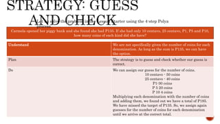 Carmela opened her piggy bank and she found she had P135. If she had only 10 centavo, 25 centavo, P1, P5 and P10,
how many coins of each kind did she have?
Let us solve the problem in the Lesson Starter using the 4-step Polya
process.
Understand We are not specifically given the number of coins for each
denomination. As long as the sum is P135, we can have
the option.
Plan The strategy is to guess and check whether our guess is
correct.
Do We can assign our guess for the number of coins.
10 centavo - 50 coins
25 centavo - 40 coins
P1-30 coins
P 5 20 coins
P 10 4 coins
Multiplying each denomination with the number of coins
and adding them, we found out we have a total of P185.
We have missed the target of P135. So, we assign again
guesses for the number of coins for each denomination
until we arrive at the correct total.
 